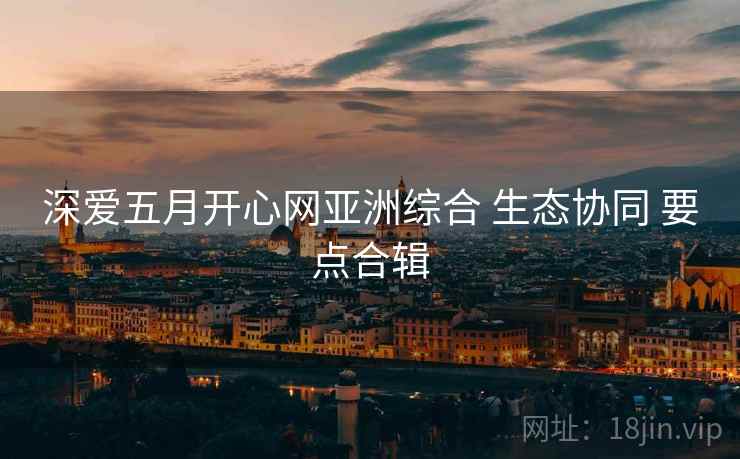 深爱五月开心网亚洲综合 生态协同 要点合辑