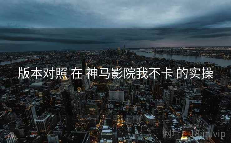 版本对照 在 神马影院我不卡 的实操