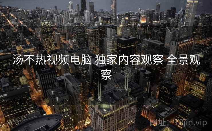 汤不热视频电脑 独家内容观察 全景观察
