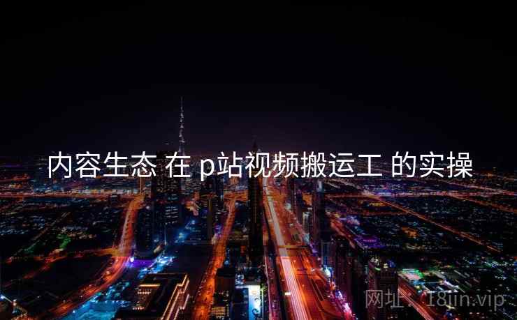 内容生态 在 p站视频搬运工 的实操