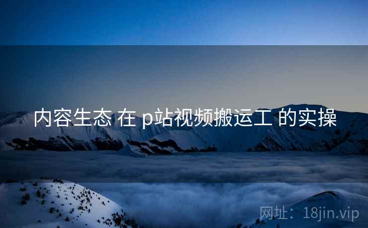 内容生态 在 p站视频搬运工 的实操