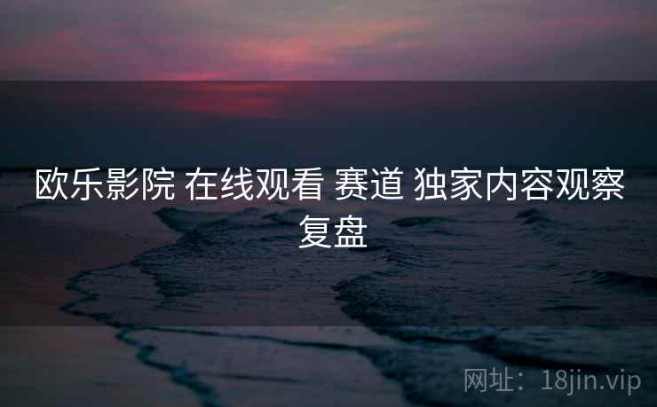 欧乐影院 在线观看 赛道 独家内容观察 复盘
