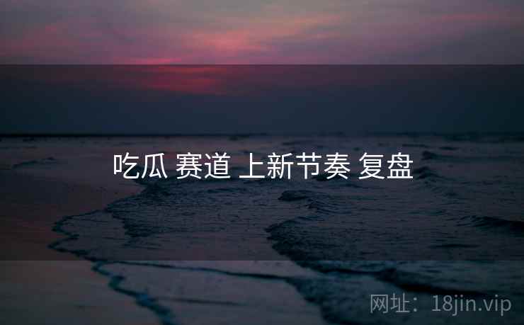 吃瓜 赛道 上新节奏 复盘