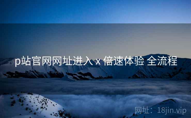 p站官网网址进入 x 倍速体验 全流程