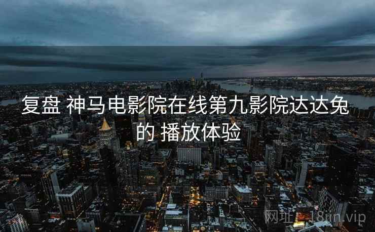 复盘 神马电影院在线第九影院达达兔 的 播放体验
