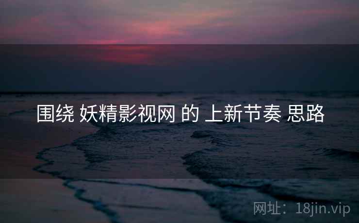 围绕 妖精影视网 的 上新节奏 思路