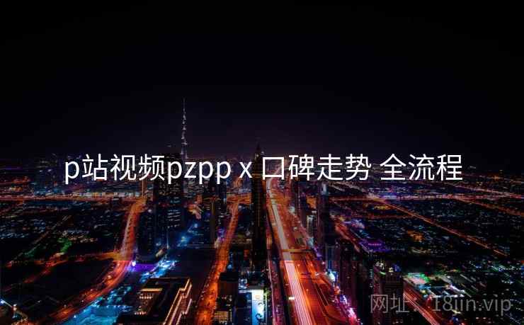 p站视频pzpp x 口碑走势 全流程