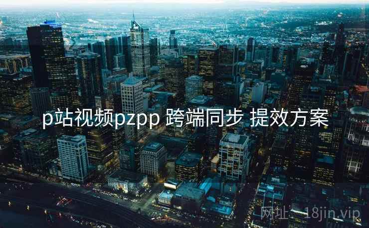 p站视频pzpp 跨端同步 提效方案