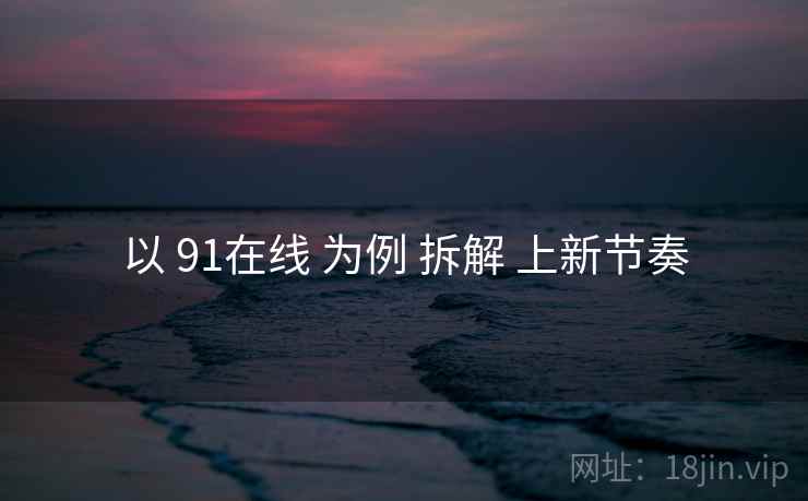 以 91在线 为例 拆解 上新节奏